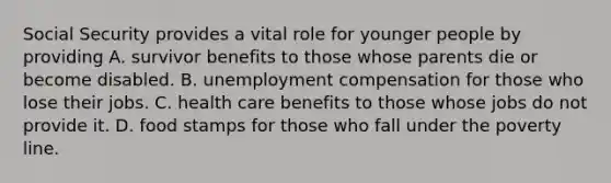 Social Security provides a vital role for younger people by providing A. survivor benefits to those whose parents die or become disabled. B. unemployment compensation for those who lose their jobs. C. health care benefits to those whose jobs do not provide it. D. food stamps for those who fall under the poverty line.