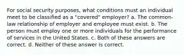 For social security purposes, what conditions must an individual meet to be classified as a "covered" employer? a. The common-law relationship of employer and employee must exist. b. The person must employ one or more individuals for the performance of services in the United States. c. Both of these answers are correct. d. Neither of these answer is correct.