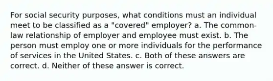 For social security purposes, what conditions must an individual meet to be classified as a "covered" employer? a. The common-law relationship of employer and employee must exist. b. The person must employ one or more individuals for the performance of services in the United States. c. Both of these answers are correct. d. Neither of these answer is correct.