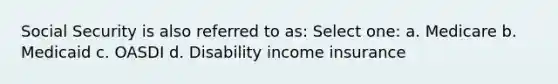 Social Security is also referred to as: Select one: a. Medicare b. Medicaid c. OASDI d. Disability income insurance