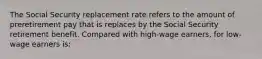 The Social Security replacement rate refers to the amount of preretirement pay that is replaces by the Social Security retirement benefit. Compared with high-wage earners, for low-wage earners is: