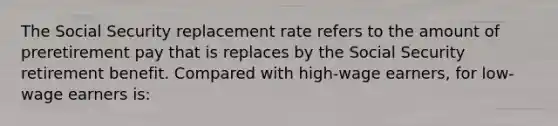 The Social Security replacement rate refers to the amount of preretirement pay that is replaces by the Social Security retirement benefit. Compared with high-wage earners, for low-wage earners is: