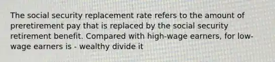 The social security replacement rate refers to the amount of preretirement pay that is replaced by the social security retirement benefit. Compared with high-wage earners, for low-wage earners is - wealthy divide it