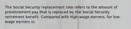 The Social Security replacement rate refers to the amount of preretirement pay that is replaced by the Social Security retirement benefit. Compared with high-wage earners, for low-wage earners is: