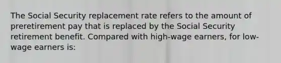 The Social Security replacement rate refers to the amount of preretirement pay that is replaced by the Social Security retirement benefit. Compared with high-wage earners, for low-wage earners is: