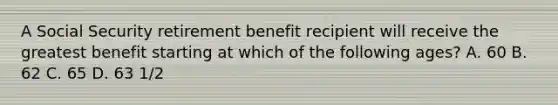 A Social Security retirement benefit recipient will receive the greatest benefit starting at which of the following ages? A. 60 B. 62 C. 65 D. 63 1/2