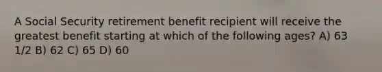 A Social Security retirement benefit recipient will receive the greatest benefit starting at which of the following ages? A) 63 1/2 B) 62 C) 65 D) 60