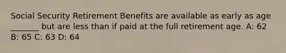 Social Security Retirement Benefits are available as early as age _______ but are less than if paid at the full retirement age. A: 62 B: 65 C: 63 D: 64