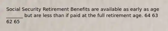 Social Security Retirement Benefits are available as early as age _______ but are less than if paid at the full retirement age. 64 63 62 65