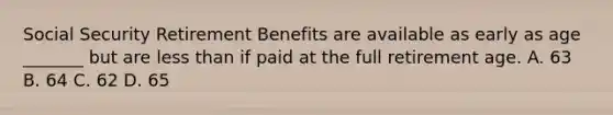 Social Security Retirement Benefits are available as early as age _______ but are less than if paid at the full retirement age. A. 63 B. 64 C. 62 D. 65