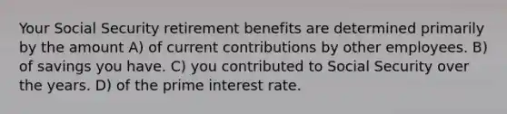 Your Social Security retirement benefits are determined primarily by the amount A) of current contributions by other employees. B) of savings you have. C) you contributed to Social Security over the years. D) of the prime interest rate.