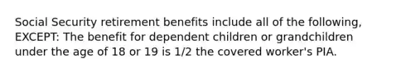 Social Security retirement benefits include all of the following, EXCEPT: The benefit for dependent children or grandchildren under the age of 18 or 19 is 1/2 the covered worker's PIA.