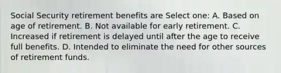 Social Security retirement benefits are Select one: A. Based on age of retirement. B. Not available for early retirement. C. Increased if retirement is delayed until after the age to receive full benefits. D. Intended to eliminate the need for other sources of retirement funds.