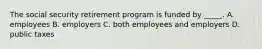 The social security retirement program is funded by _____. A. employees B. employers C. both employees and employers D. public taxes