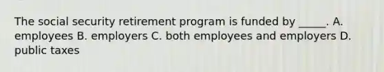 The social security retirement program is funded by _____. A. employees B. employers C. both employees and employers D. public taxes