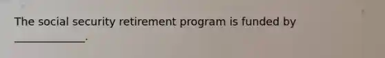 The social security retirement program is funded by _____________.