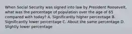 When Social Security was signed into law by President Roosevelt, what was the percentage of population over the age of 65 compared with today? A. Significantly higher percentage B. Significantly lower percentage C. About the same percentage D. Slightly lower percentage