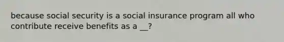 because social security is a social insurance program all who contribute receive benefits as a __?