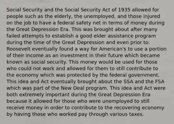 Social Security and the Social Security Act of 1935 allowed for people such as the elderly, the unemployed, and those injured on the job to have a federal safety net in terms of money during the Great Depression Era. This was brought about after many failed attempts to establish a good elder assistance program during the time of the Great Depression and even prior to. Roosevelt eventually found a way for American's to use a portion of their income as an investment in their future which became known as social security. This money would be used for those who could not work and allowed for them to still contribute to the economy which was protected by the federal government. This idea and Act eventually brought about the SSA and the FSA which was part of the New Deal program. This idea and Act were both extremely important during the Great Depression Era because it allowed for those who were unemployed to still receive money in order to contribute to the recovering economy by having those who worked pay through various taxes.