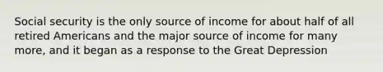 Social security is the only source of income for about half of all retired Americans and the major source of income for many more, and it began as a response to the Great Depression