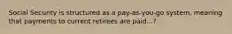 Social Security is structured as a pay-as-you-go system, meaning that payments to current retirees are paid...?