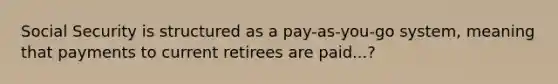 Social Security is structured as a pay-as-you-go system, meaning that payments to current retirees are paid...?