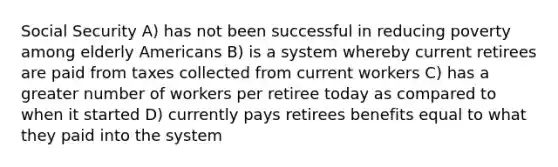 Social Security A) has not been successful in reducing poverty among elderly Americans B) is a system whereby current retirees are paid from taxes collected from current workers C) has a greater number of workers per retiree today as compared to when it started D) currently pays retirees benefits equal to what they paid into the system