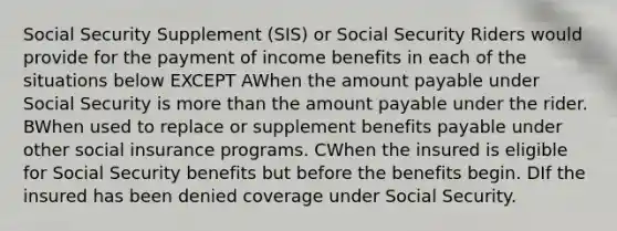 Social Security Supplement (SIS) or Social Security Riders would provide for the payment of income benefits in each of the situations below EXCEPT AWhen the amount payable under Social Security is <a href='https://www.questionai.com/knowledge/keWHlEPx42-more-than' class='anchor-knowledge'>more than</a> the amount payable under the rider. BWhen used to replace or supplement benefits payable under other social insurance programs. CWhen the insured is eligible for Social Security benefits but before the benefits begin. DIf the insured has been denied coverage under Social Security.