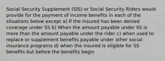 Social Security Supplement (SIS) or Social Security Riders would provide for the payment of income benefits in each of the situations below except a) If the insured has been denied coverage under SS b) When the amount payable under SS is more than the amount payable under the rider c) when used to replace or supplement benefits payable under other social insurance programs d) when the insured is eligible for SS benefits but before the benefits begin