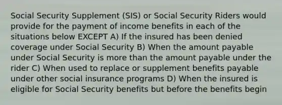 Social Security Supplement (SIS) or Social Security Riders would provide for the payment of income benefits in each of the situations below EXCEPT A) If the insured has been denied coverage under Social Security B) When the amount payable under Social Security is <a href='https://www.questionai.com/knowledge/keWHlEPx42-more-than' class='anchor-knowledge'>more than</a> the amount payable under the rider C) When used to replace or supplement benefits payable under other social insurance programs D) When the insured is eligible for Social Security benefits but before the benefits begin