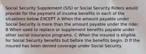 Social Security Supplement (SIS) or Social Security Riders would provide for the payment of income benefits in each of the situations below EXCEPT A When the amount payable under Social Security is more than the amount payable under the rider. B When used to replace or supplement benefits payable under other social insurance programs. C When the insured is eligible for Social Security benefits but before the benefits begin. D If the insured has been denied coverage under Social Security.