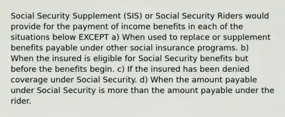 Social Security Supplement (SIS) or Social Security Riders would provide for the payment of income benefits in each of the situations below EXCEPT a) When used to replace or supplement benefits payable under other social insurance programs. b) When the insured is eligible for Social Security benefits but before the benefits begin. c) If the insured has been denied coverage under Social Security. d) When the amount payable under Social Security is <a href='https://www.questionai.com/knowledge/keWHlEPx42-more-than' class='anchor-knowledge'>more than</a> the amount payable under the rider.