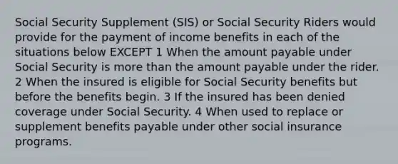 Social Security Supplement (SIS) or Social Security Riders would provide for the payment of income benefits in each of the situations below EXCEPT 1 When the amount payable under Social Security is more than the amount payable under the rider. 2 When the insured is eligible for Social Security benefits but before the benefits begin. 3 If the insured has been denied coverage under Social Security. 4 When used to replace or supplement benefits payable under other social insurance programs.