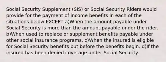 Social Security Supplement (SIS) or Social Security Riders would provide for the payment of income benefits in each of the situations below EXCEPT a)When the amount payable under Social Security is more than the amount payable under the rider. b)When used to replace or supplement benefits payable under other social insurance programs. c)When the insured is eligible for Social Security benefits but before the benefits begin. d)If the insured has been denied coverage under Social Security.