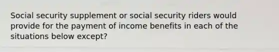 Social security supplement or social security riders would provide for the payment of income benefits in each of the situations below except?