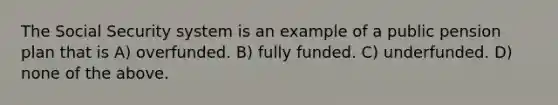 The Social Security system is an example of a public pension plan that is A) overfunded. B) fully funded. C) underfunded. D) none of the above.