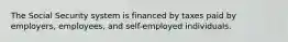 The Social Security system is financed by taxes paid by employers, employees, and self-employed individuals.