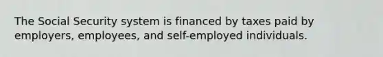 The Social Security system is financed by taxes paid by employers, employees, and self-employed individuals.