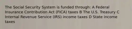 The Social Security System is funded through: A Federal Insurance Contribution Act (FICA) taxes B The U.S. Treasury C Internal Revenue Service (IRS) income taxes D State income taxes