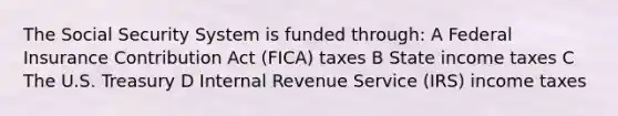 The Social Security System is funded through: A Federal Insurance Contribution Act (FICA) taxes B State income taxes C The U.S. Treasury D Internal Revenue Service (IRS) income taxes