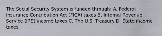 The Social Security System is funded through: A. Federal Insurance Contribution Act (FICA) taxes B. Internal Revenue Service (IRS) income taxes C. The U.S. Treasury D. State income taxes