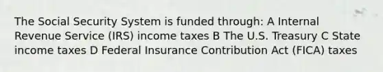 The Social Security System is funded through: A Internal Revenue Service (IRS) income taxes B The U.S. Treasury C State income taxes D Federal Insurance Contribution Act (FICA) taxes