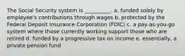 The Social Security system is __________. a. funded solely by employee's contributions through wages b. protected by the Federal Deposit Insurance Corporation (FDIC) c. a pay-as-you-go system where those currently working support those who are retired d. funded by a progressive tax on income e. essentially, a private pension fund