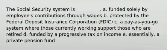 The Social Security system is __________. a. funded solely by employee's contributions through wages b. protected by the Federal Deposit Insurance Corporation (FDIC) c. a pay-as-you-go system where those currently working support those who are retired d. funded by a progressive tax on income e. essentially, a private pension fund