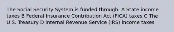 The Social Security System is funded through: A State income taxes B Federal Insurance Contribution Act (FICA) taxes C The U.S. Treasury D Internal Revenue Service (IRS) income taxes