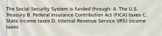 The Social Security System is funded through: A. The U.S. Treasury B. Federal Insurance Contribution Act (FICA) taxes C. State income taxes D. Internal Revenue Service (IRS) income taxes