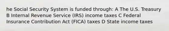 he Social Security System is funded through: A The U.S. Treasury B Internal Revenue Service (IRS) income taxes C Federal Insurance Contribution Act (FICA) taxes D State income taxes