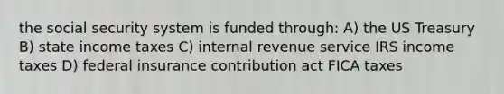 the social security system is funded through: A) the US Treasury B) state income taxes C) internal revenue service IRS income taxes D) federal insurance contribution act FICA taxes