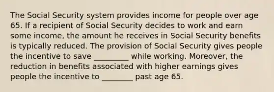 The Social Security system provides income for people over age 65. If a recipient of Social Security decides to work and earn some income, the amount he receives in Social Security benefits is typically reduced. The provision of Social Security gives people the incentive to save _________ while working. Moreover, the reduction in benefits associated with higher earnings gives people the incentive to ________ past age 65.