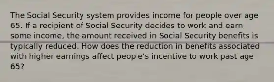 The Social Security system provides income for people over age 65. If a recipient of Social Security decides to work and earn some income, the amount received in Social Security benefits is typically reduced. How does the reduction in benefits associated with higher earnings affect people's incentive to work past age 65?